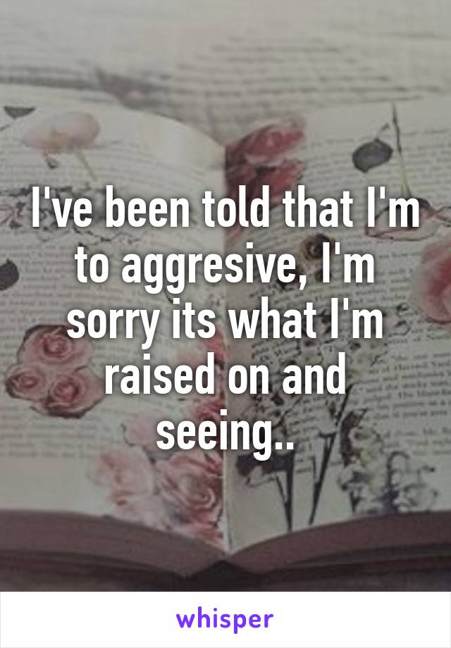 I've been told that I'm to aggresive, I'm sorry its what I'm raised on and seeing..