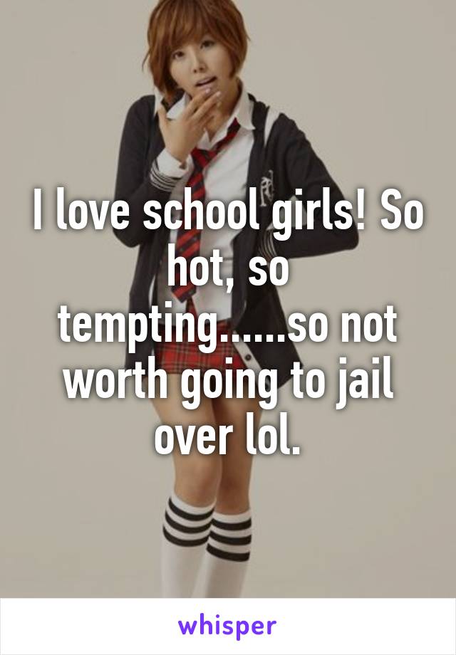 I love school girls! So hot, so tempting......so not worth going to jail over lol.