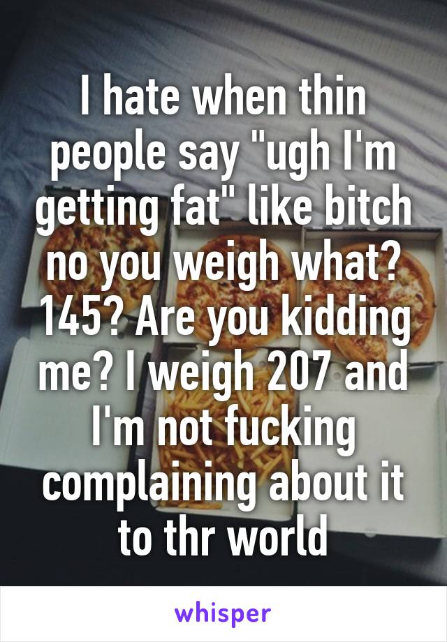 I hate when thin people say "ugh I'm getting fat" like bitch no you weigh what? 145? Are you kidding me? I weigh 207 and I'm not fucking complaining about it to thr world