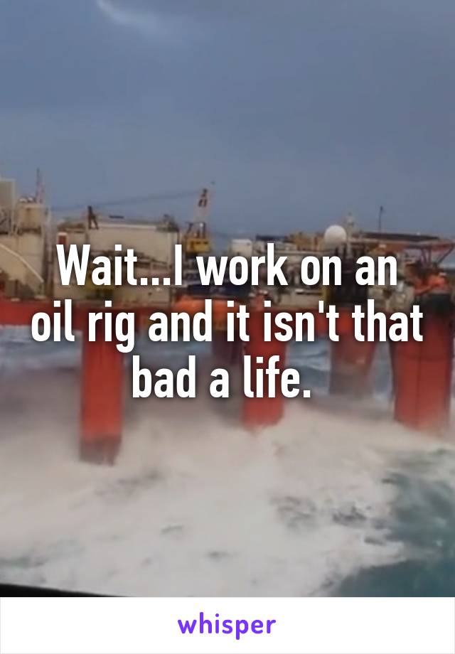 Wait...I work on an oil rig and it isn't that bad a life. 