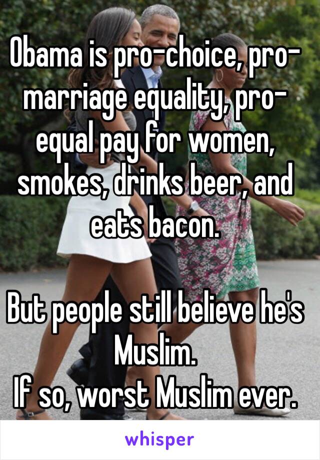 Obama is pro-choice, pro-marriage equality, pro-equal pay for women, smokes, drinks beer, and eats bacon. 

But people still believe he's Muslim. 
If so, worst Muslim ever. 