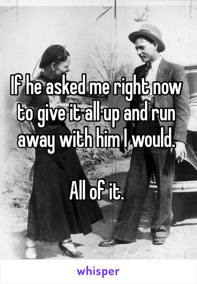 If he asked me right now to give it all up and run away with him I would. 

All of it.