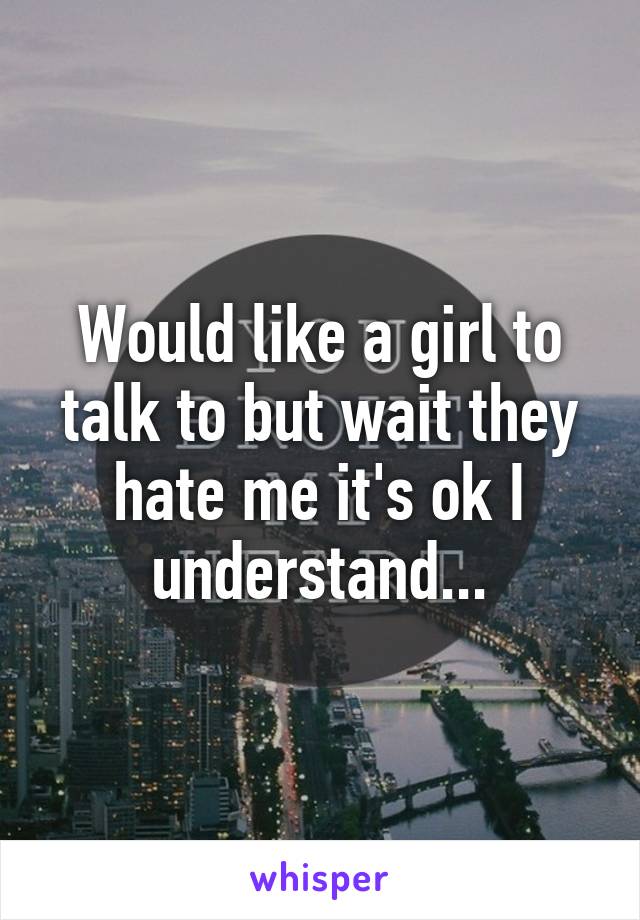 Would like a girl to talk to but wait they hate me it's ok I understand...