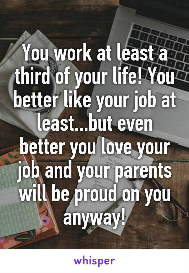 You work at least a third of your life! You better like your job at least...but even better you love your job and your parents will be proud on you anyway!