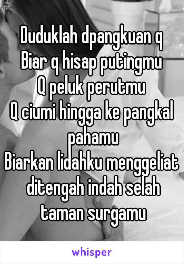 Duduklah dpangkuan q
Biar q hisap putingmu
Q peluk perutmu
Q ciumi hingga ke pangkal pahamu
Biarkan lidahku menggeliat ditengah indah selah taman surgamu