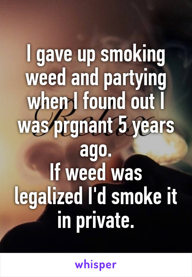 I gave up smoking weed and partying when I found out I was prgnant 5 years ago.
If weed was legalized I'd smoke it in private.