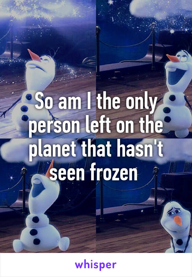 So am I the only person left on the planet that hasn't seen frozen 