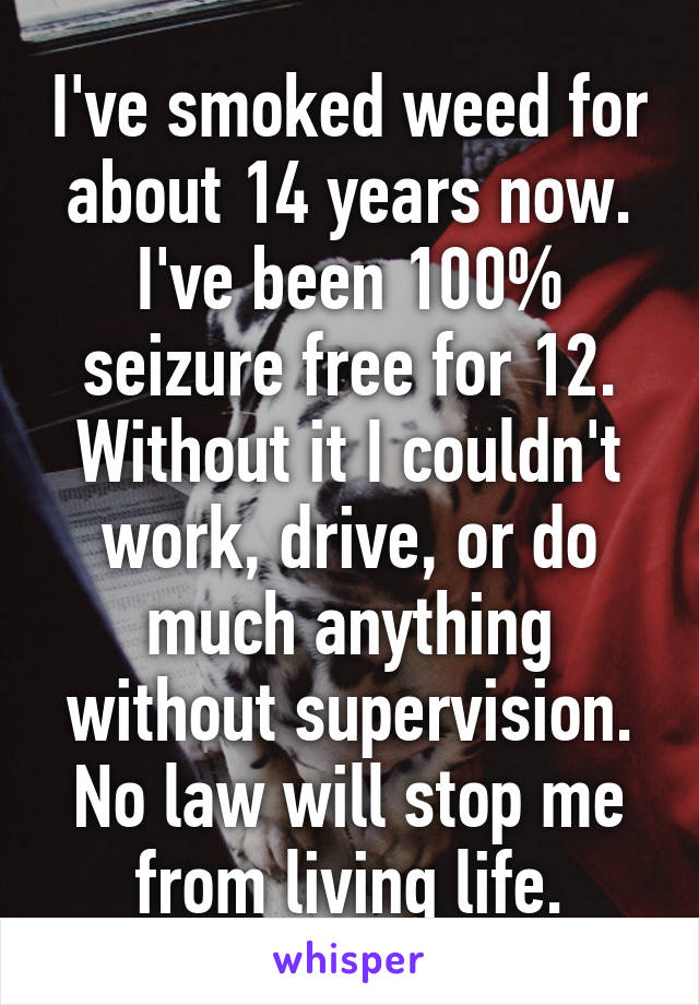 I've smoked weed for about 14 years now. I've been 100% seizure free for 12. Without it I couldn't work, drive, or do much anything without supervision. No law will stop me from living life.