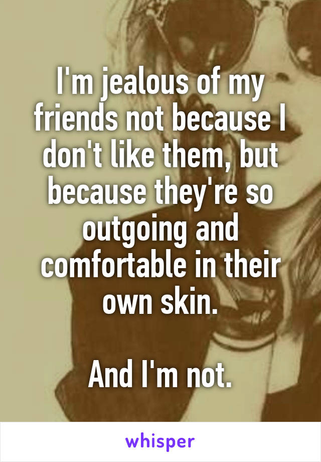I'm jealous of my friends not because I don't like them, but because they're so outgoing and comfortable in their own skin.

And I'm not.