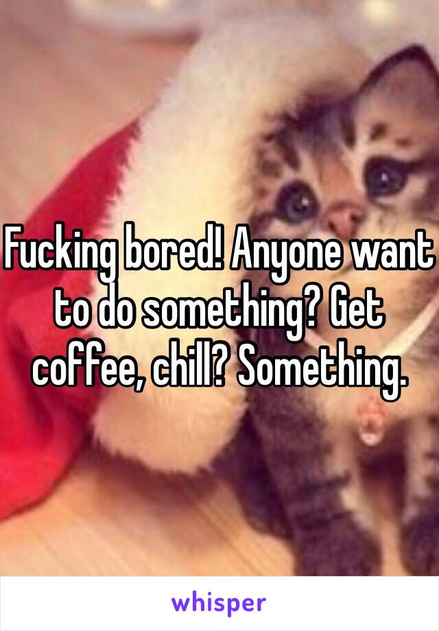 Fucking bored! Anyone want to do something? Get coffee, chill? Something. 