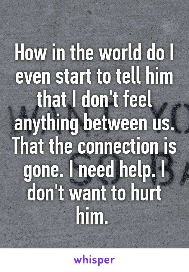 How in the world do I even start to tell him that I don't feel anything between us. That the connection is gone. I need help. I don't want to hurt him. 