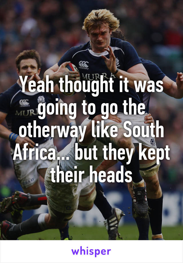 Yeah thought it was going to go the otherway like South Africa... but they kept their heads