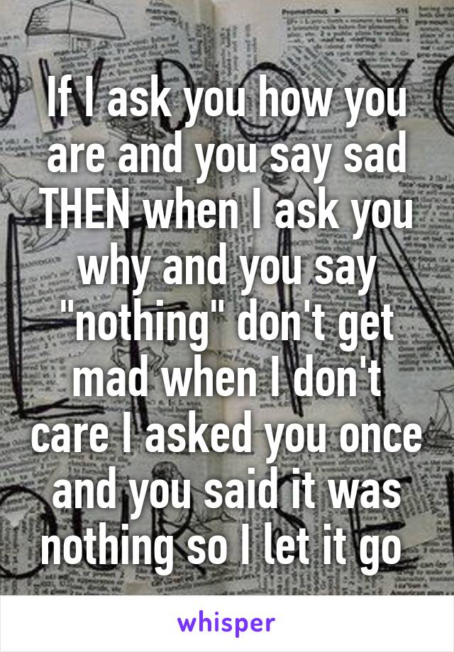 If I ask you how you are and you say sad THEN when I ask you why and you say "nothing" don't get mad when I don't care I asked you once and you said it was nothing so I let it go 