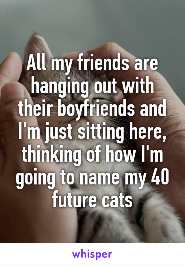 All my friends are hanging out with their boyfriends and I'm just sitting here, thinking of how I'm going to name my 40 future cats