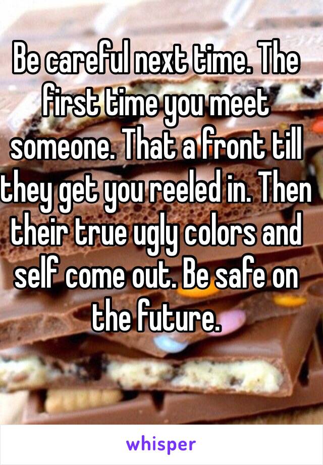 Be careful next time. The first time you meet someone. That a front till they get you reeled in. Then their true ugly colors and self come out. Be safe on the future.