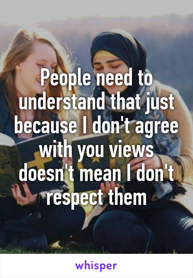 People need to understand that just because I don't agree with you views doesn't mean I don't respect them