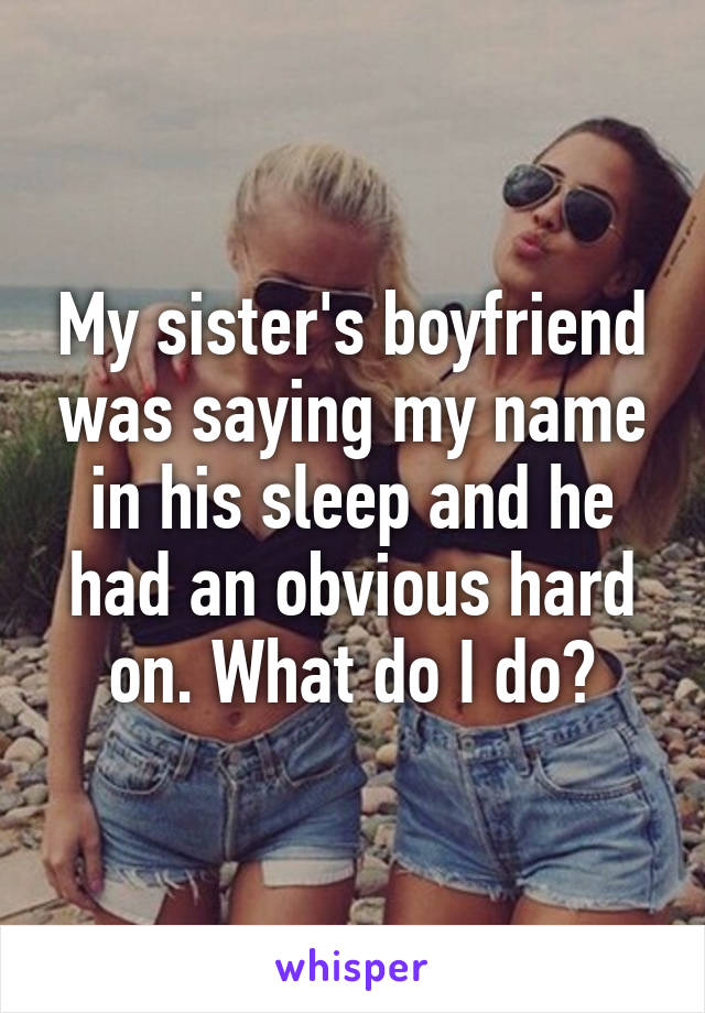 My sister's boyfriend was saying my name in his sleep and he had an obvious hard on. What do I do?