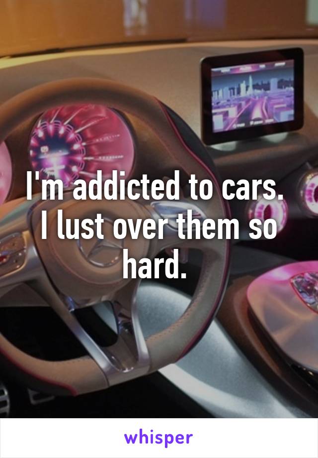 I'm addicted to cars.  I lust over them so hard. 