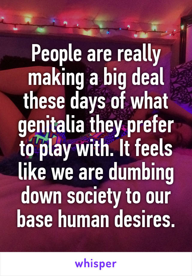 People are really making a big deal these days of what genitalia they prefer to play with. It feels like we are dumbing down society to our base human desires.