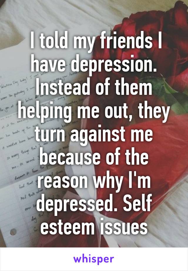  I told my friends I have depression. Instead of them helping me out, they turn against me because of the reason why I'm depressed. Self esteem issues