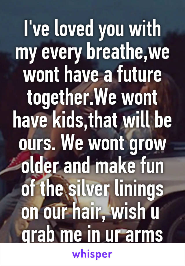 I've loved you with my every breathe,we wont have a future together.We wont have kids,that will be ours. We wont grow older and make fun of the silver linings on our hair, wish u  grab me in ur arms