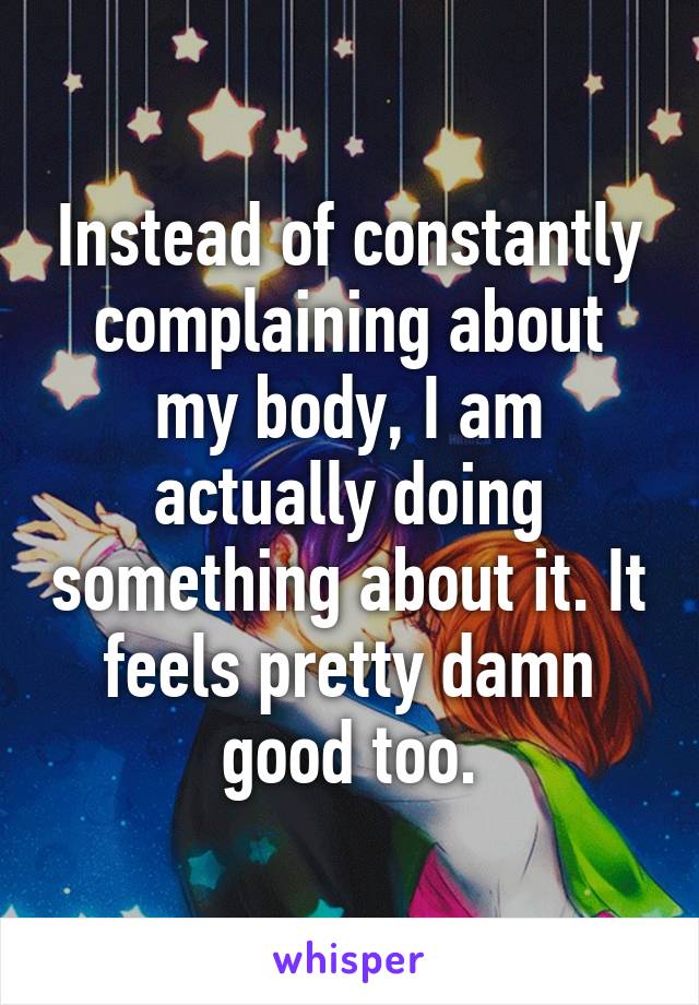 Instead of constantly complaining about my body, I am actually doing something about it. It feels pretty damn good too.