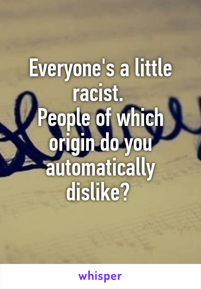 Everyone's a little racist. 
People of which origin do you automatically dislike? 
