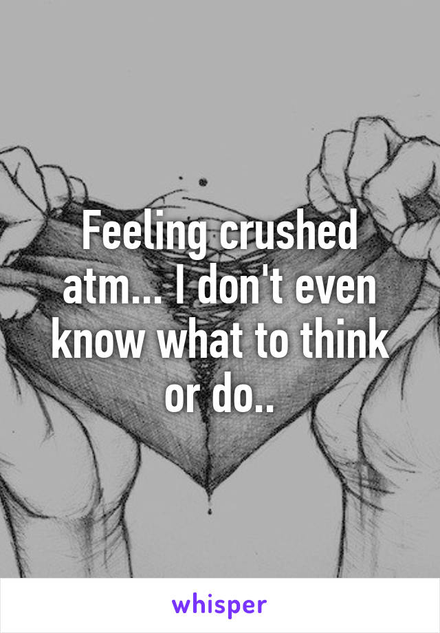 Feeling crushed atm... I don't even know what to think or do..