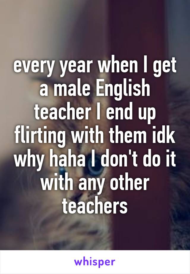 every year when I get a male English teacher I end up flirting with them idk why haha I don't do it with any other teachers