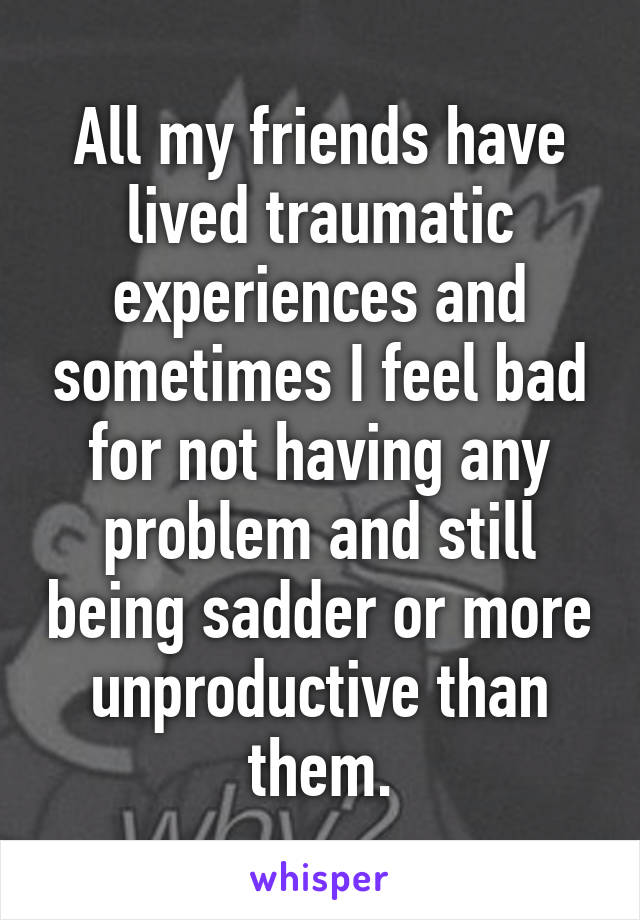 All my friends have lived traumatic experiences and sometimes I feel bad for not having any problem and still being sadder or more unproductive than them.