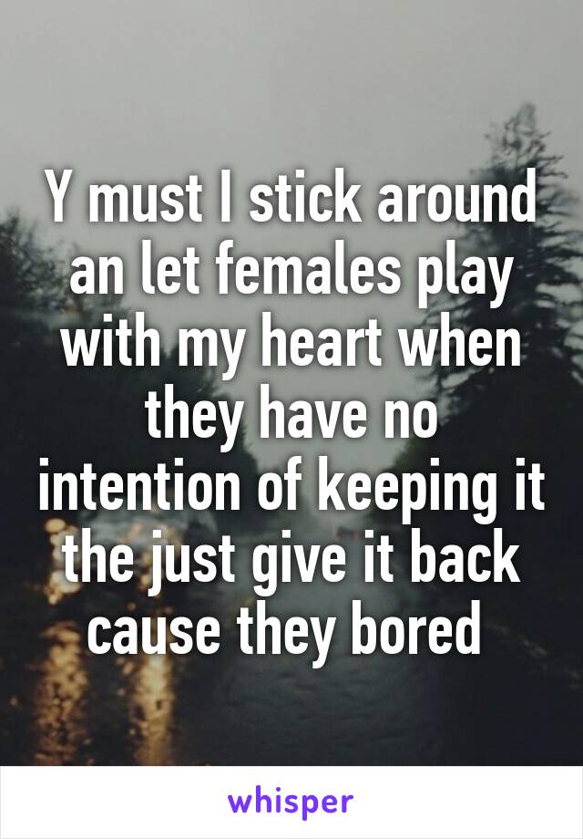 Y must I stick around an let females play with my heart when they have no intention of keeping it the just give it back cause they bored 