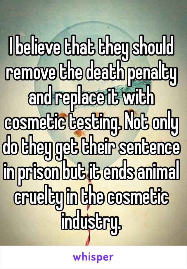 I believe that they should remove the death penalty and replace it with cosmetic testing. Not only do they get their sentence in prison but it ends animal cruelty in the cosmetic industry. 