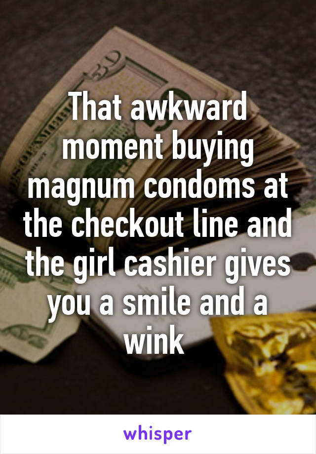 That awkward moment buying magnum condoms at the checkout line and the girl cashier gives you a smile and a wink 