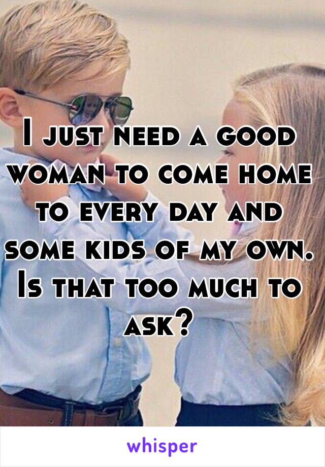 I just need a good woman to come home to every day and some kids of my own. Is that too much to ask?