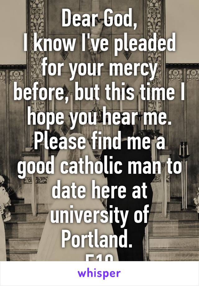 Dear God,
I know I've pleaded for your mercy before, but this time I hope you hear me. Please find me a good catholic man to date here at university of Portland. 
F19