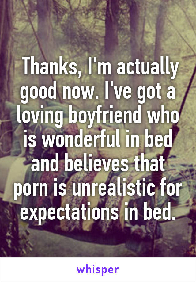  Thanks, I'm actually good now. I've got a loving boyfriend who is wonderful in bed and believes that porn is unrealistic for expectations in bed.