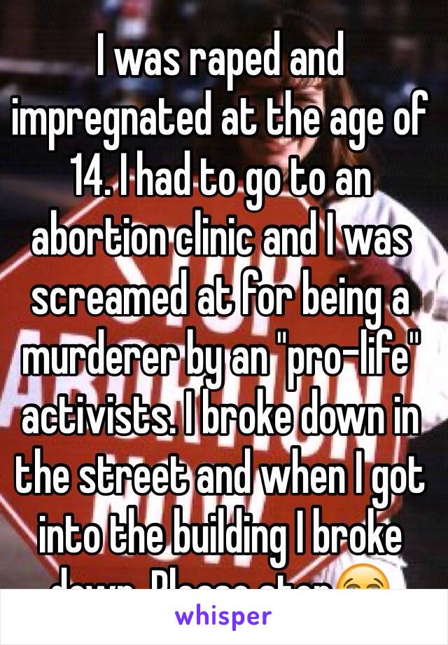 I was raped and impregnated at the age of 14. I had to go to an abortion clinic and I was screamed at for being a murderer by an "pro-life" activists. I broke down in the street and when I got into the building I broke down. Please stop😭