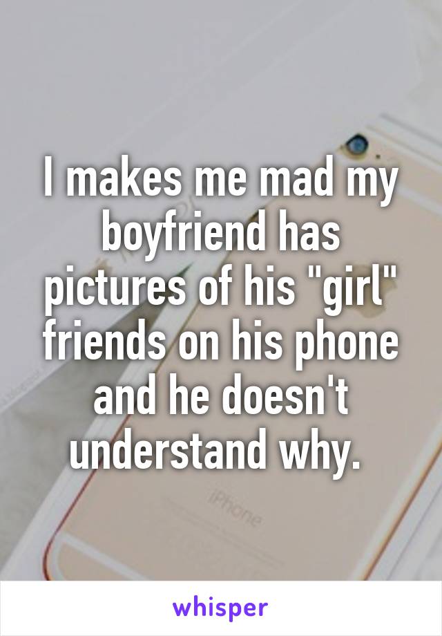 I makes me mad my boyfriend has pictures of his "girl" friends on his phone and he doesn't understand why. 