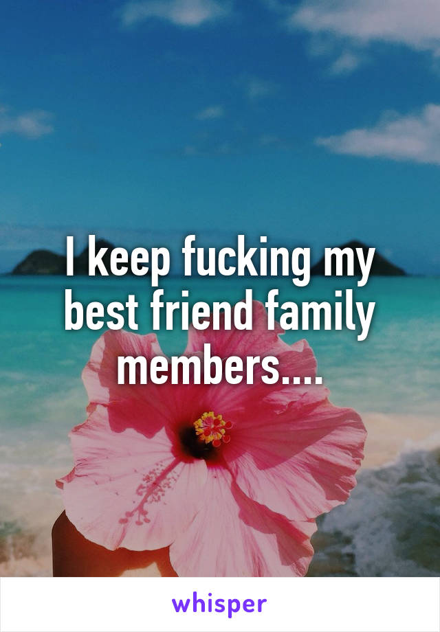 I keep fucking my best friend family members....