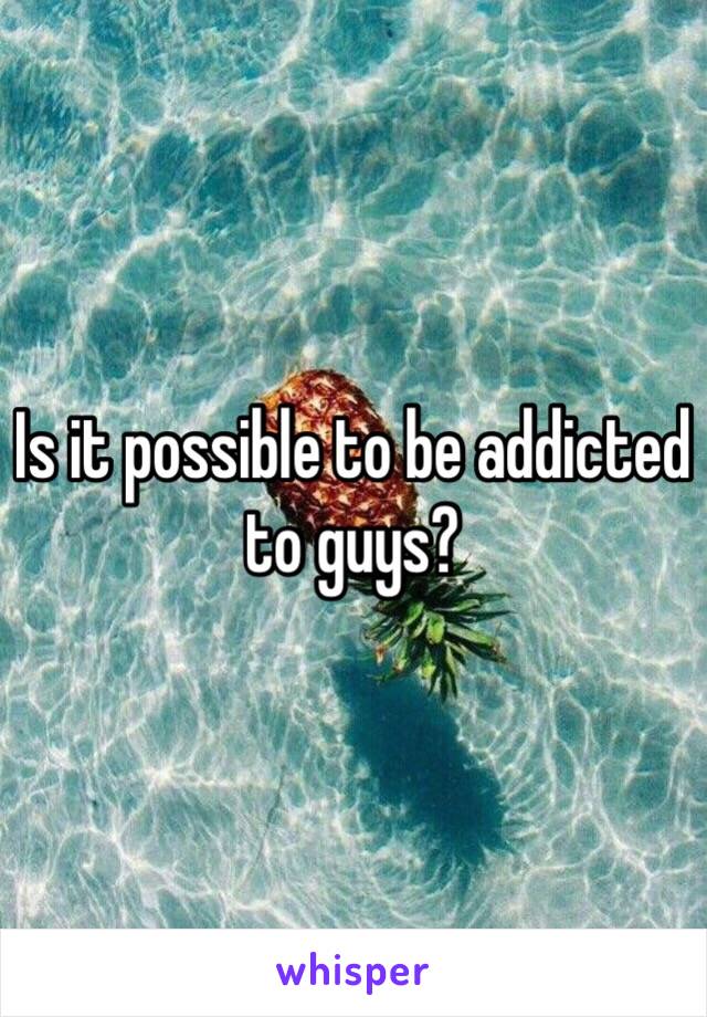 Is it possible to be addicted to guys?