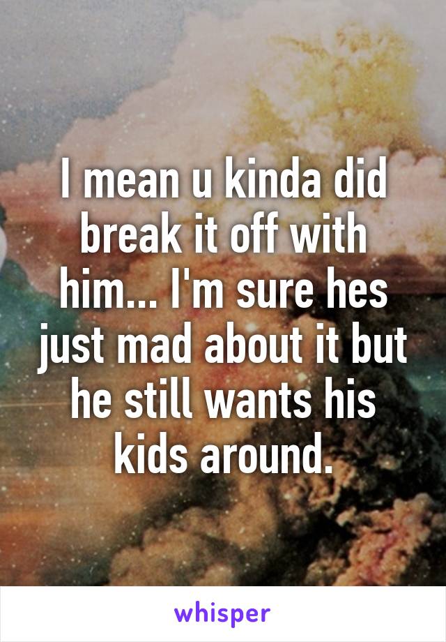 I mean u kinda did break it off with him... I'm sure hes just mad about it but he still wants his kids around.