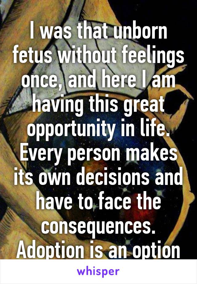 I was that unborn fetus without feelings once, and here I am having this great opportunity in life. Every person makes its own decisions and have to face the consequences. Adoption is an option