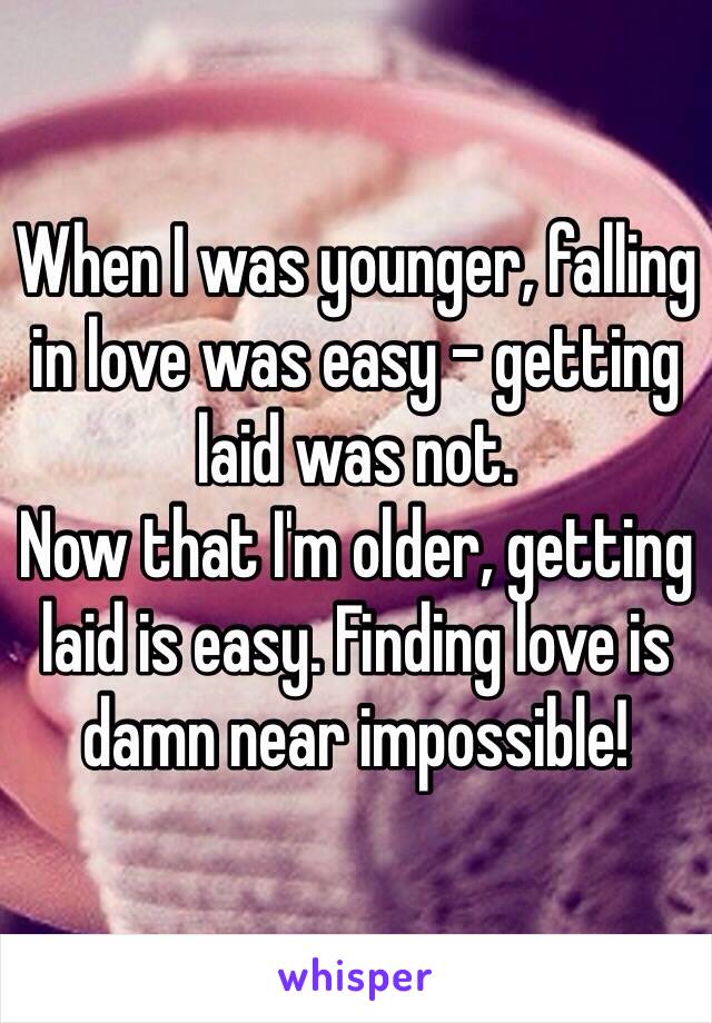 When I was younger, falling in love was easy - getting laid was not. 
Now that I'm older, getting laid is easy. Finding love is damn near impossible!