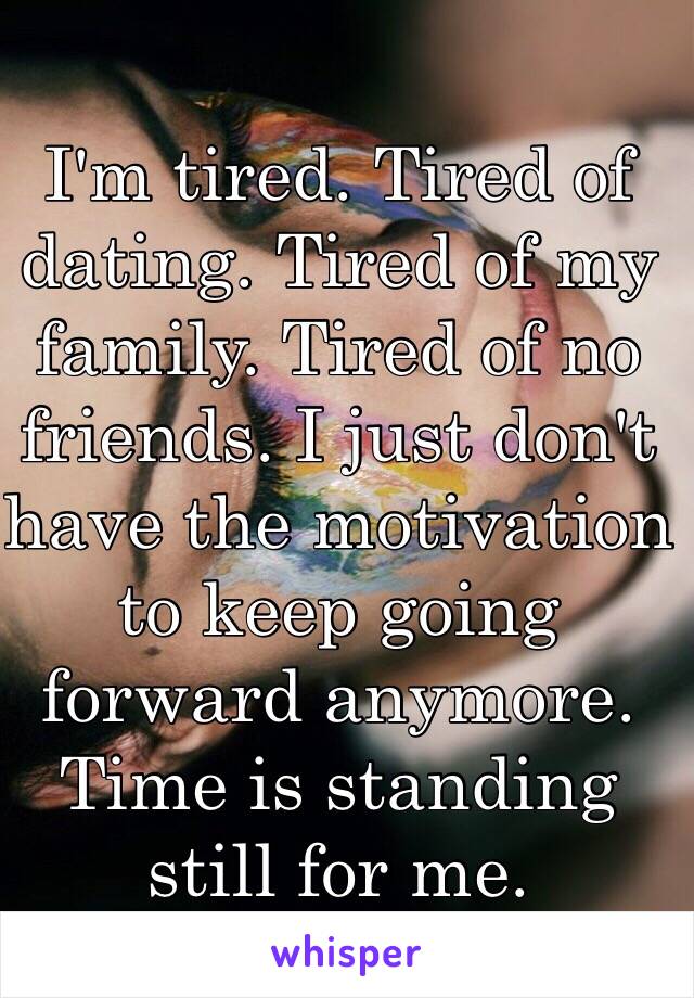 I'm tired. Tired of dating. Tired of my family. Tired of no friends. I just don't have the motivation to keep going forward anymore. Time is standing still for me.