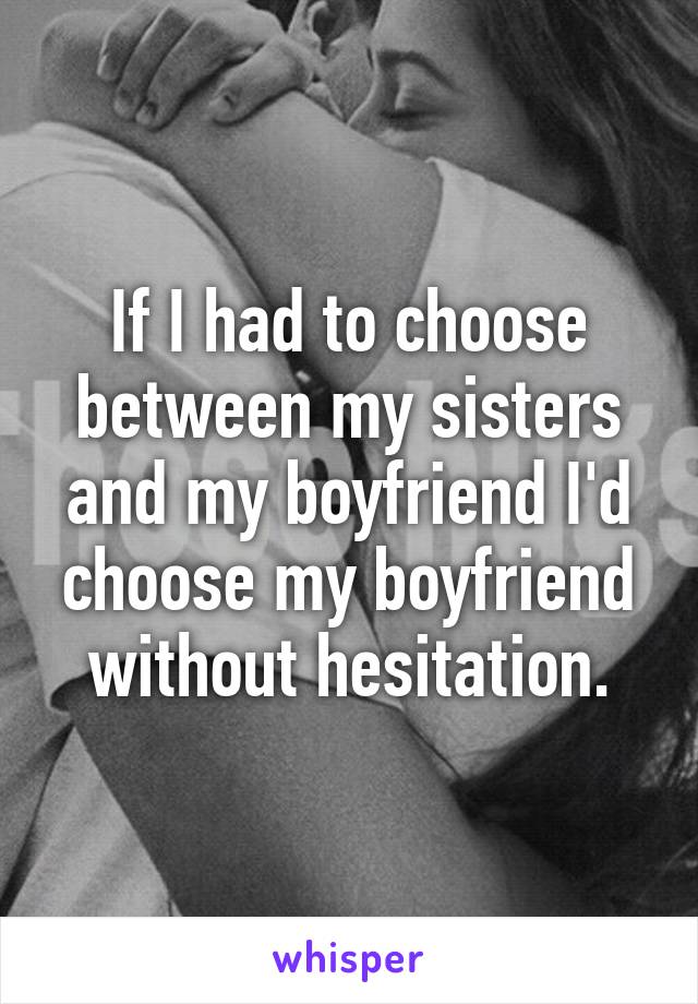 If I had to choose between my sisters and my boyfriend I'd choose my boyfriend without hesitation.