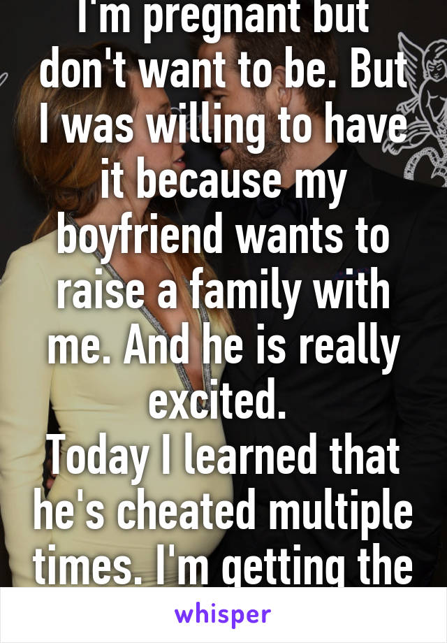 I'm pregnant but don't want to be. But I was willing to have it because my boyfriend wants to raise a family with me. And he is really excited. 
Today I learned that he's cheated multiple times. I'm getting the abortion. 