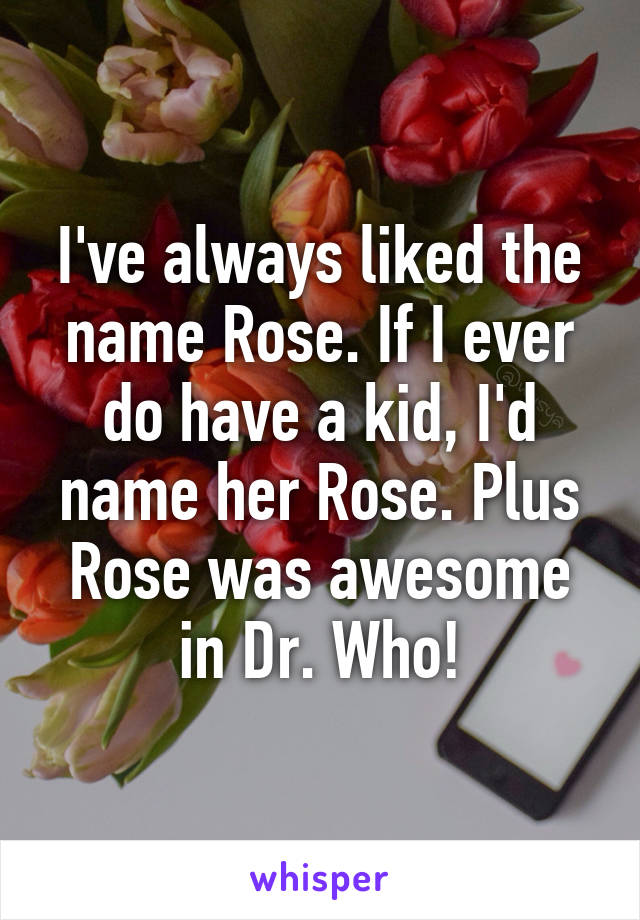 I've always liked the name Rose. If I ever do have a kid, I'd name her Rose. Plus Rose was awesome in Dr. Who!