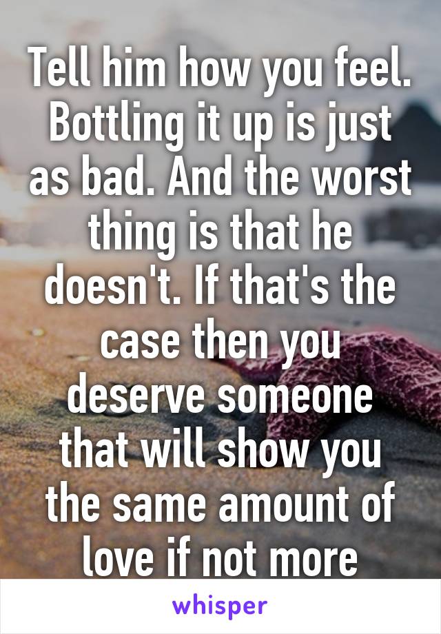 Tell him how you feel. Bottling it up is just as bad. And the worst thing is that he doesn't. If that's the case then you deserve someone that will show you the same amount of love if not more