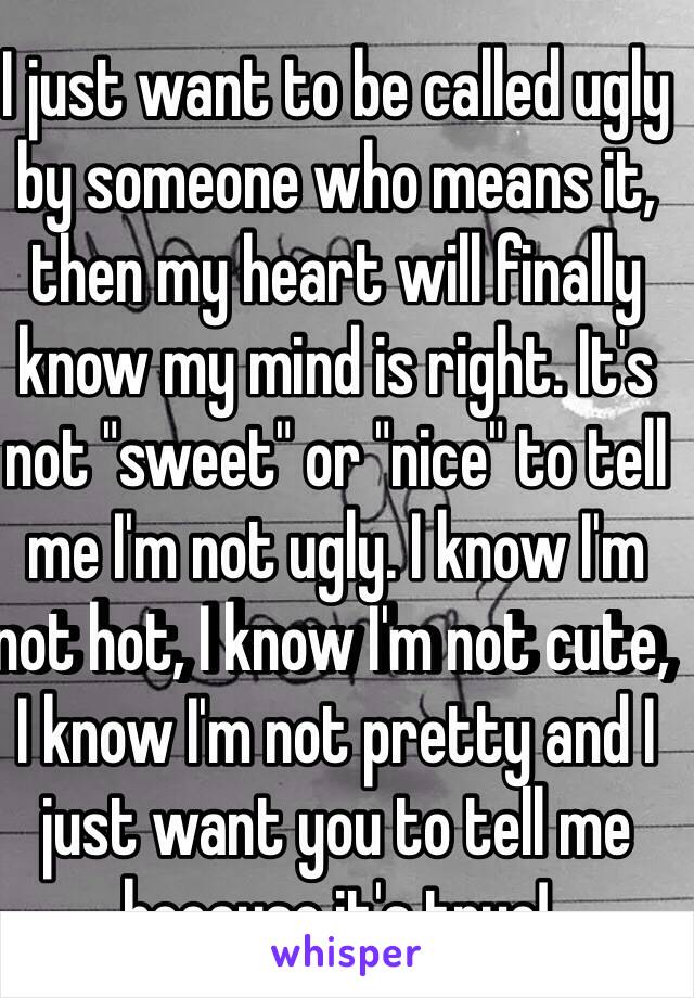 I just want to be called ugly by someone who means it, then my heart will finally know my mind is right. It's not "sweet" or "nice" to tell me I'm not ugly. I know I'm not hot, I know I'm not cute, I know I'm not pretty and I just want you to tell me because it's true!