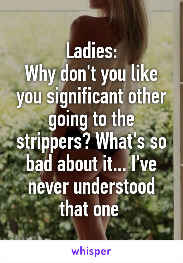 Ladies:
Why don't you like you significant other going to the strippers? What's so bad about it... I've never understood that one 